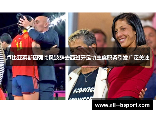 卢比亚莱斯因强吻风波辞去西班牙足协主席职务引发广泛关注 卢比亚莱斯因强吻风波辞去西班牙足协主席职务引发广泛关注