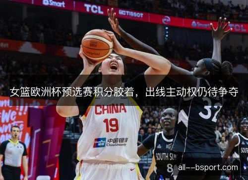 女篮欧洲杯预选赛积分胶着,出线主动权仍待争夺 女篮欧洲杯预选赛积分胶着,出线主动权仍待争夺