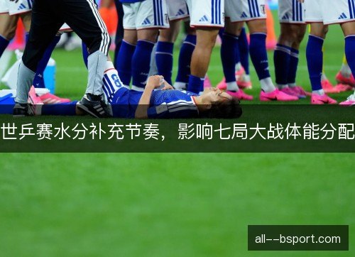 世乒赛水分补充节奏，影响七局大战体能分配